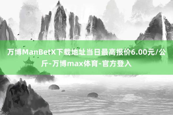 万博ManBetX下载地址当日最高报价6.00元/公斤-万博max体育-官方登入