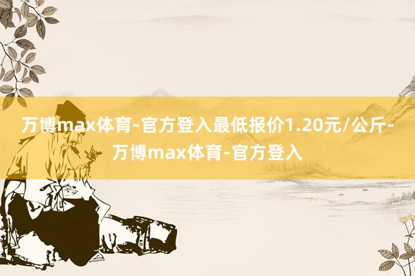 万博max体育-官方登入最低报价1.20元/公斤-万博max体育-官方登入