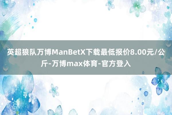 英超狼队万博ManBetX下载最低报价8.00元/公斤-万博max体育-官方登入