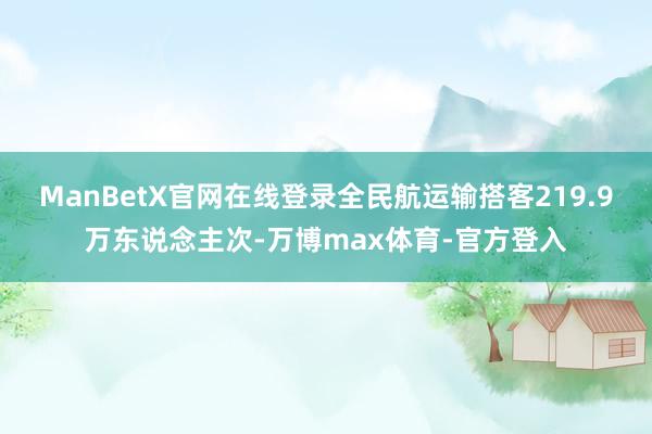 ManBetX官网在线登录全民航运输搭客219.9万东说念主次-万博max体育-官方登入