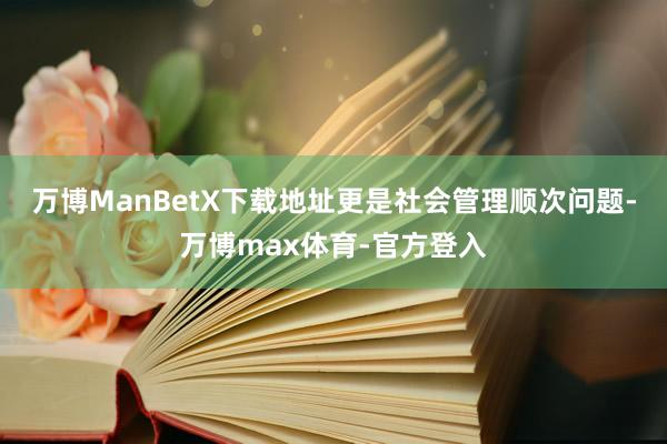 万博ManBetX下载地址更是社会管理顺次问题-万博max体育-官方登入
