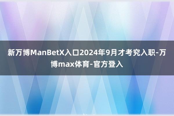 新万博ManBetX入口2024年9月才考究入职-万博max体育-官方登入