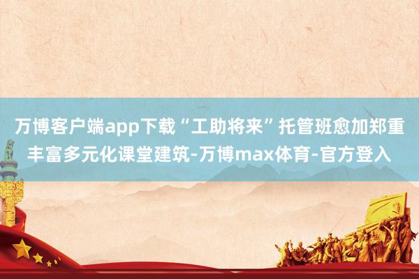 万博客户端app下载“工助将来”托管班愈加郑重丰富多元化课堂建筑-万博max体育-官方登入