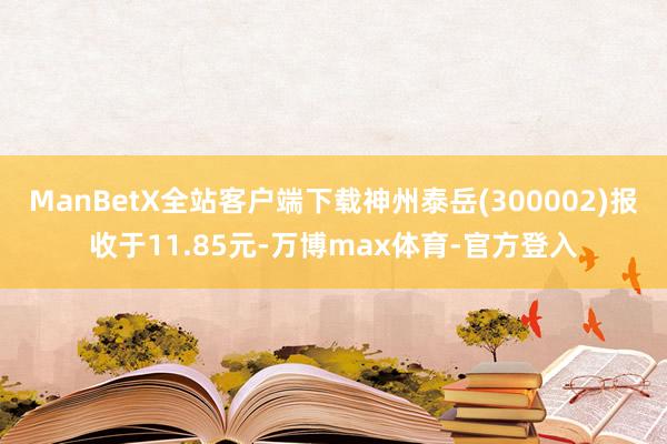 ManBetX全站客户端下载神州泰岳(300002)报收于11.85元-万博max体育-官方登入