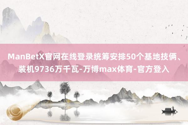 ManBetX官网在线登录统筹安排50个基地技俩、装机9736万千瓦-万博max体育-官方登入