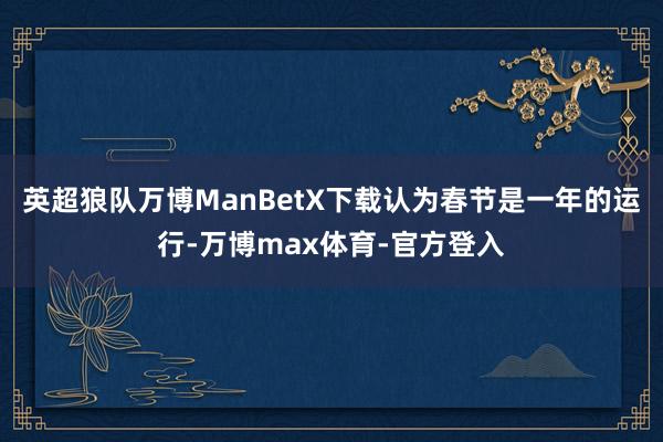英超狼队万博ManBetX下载认为春节是一年的运行-万博max体育-官方登入