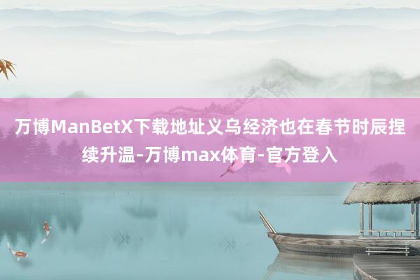 万博ManBetX下载地址义乌经济也在春节时辰捏续升温-万博max体育-官方登入