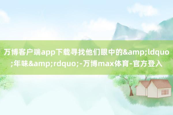 万博客户端app下载寻找他们眼中的&ldquo;年味&rdquo;-万博max体育-官方登入