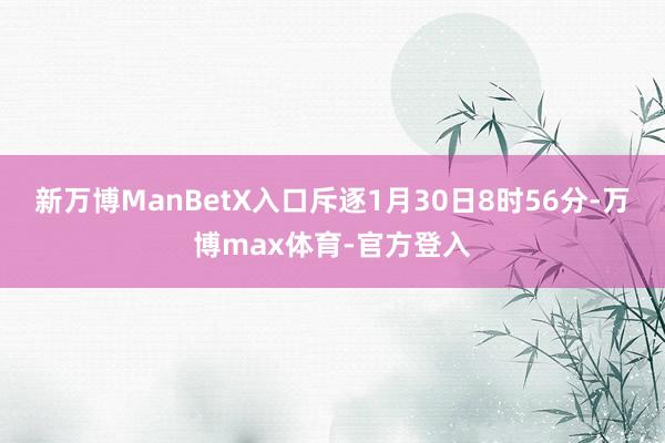 新万博ManBetX入口斥逐1月30日8时56分-万博max体育-官方登入