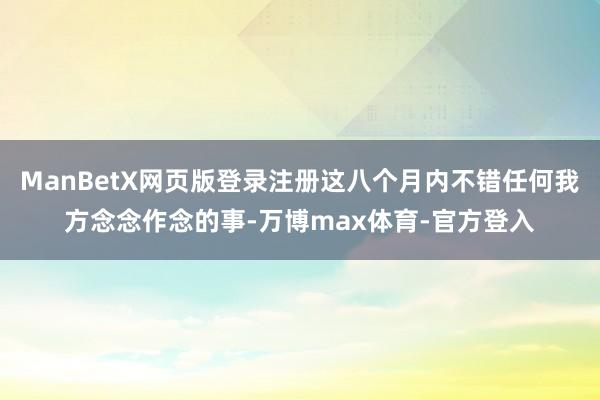 ManBetX网页版登录注册这八个月内不错任何我方念念作念的事-万博max体育-官方登入