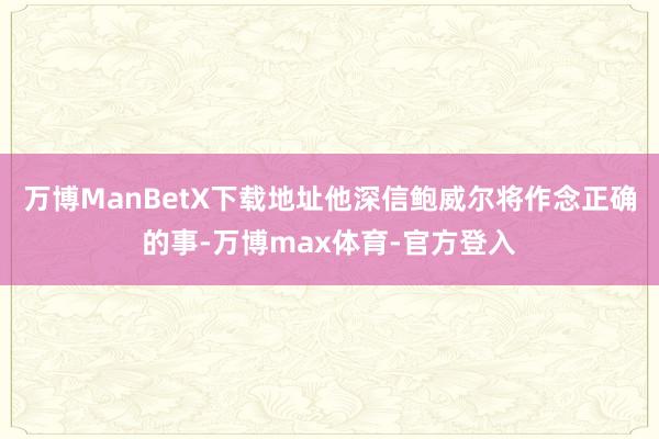 万博ManBetX下载地址他深信鲍威尔将作念正确的事-万博max体育-官方登入