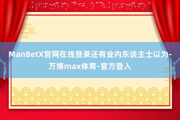 ManBetX官网在线登录还有业内东谈主士以为-万博max体育-官方登入