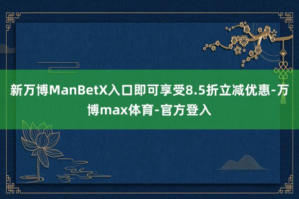 新万博ManBetX入口即可享受8.5折立减优惠-万博max体育-官方登入