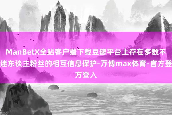 ManBetX全站客户端下载豆瓣平台上存在多数不睬迷东谈主粉丝的相互信息保护-万博max体育-官方登入
