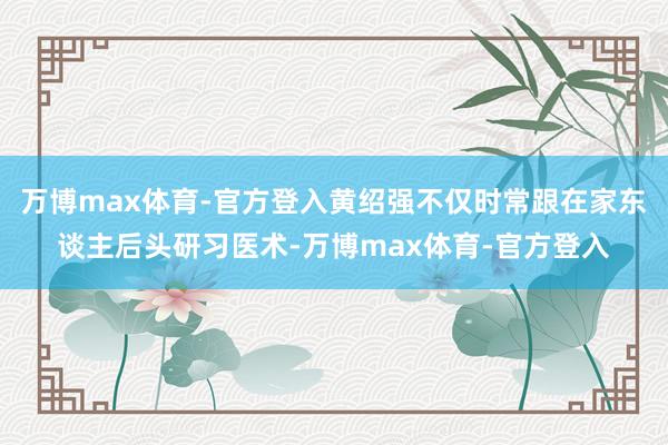 万博max体育-官方登入黄绍强不仅时常跟在家东谈主后头研习医术-万博max体育-官方登入