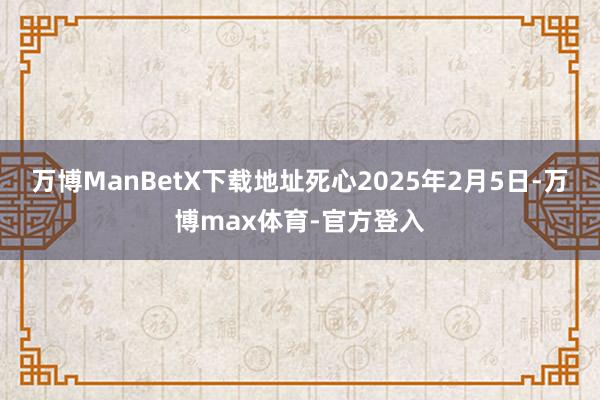 万博ManBetX下载地址死心2025年2月5日-万博max体育-官方登入