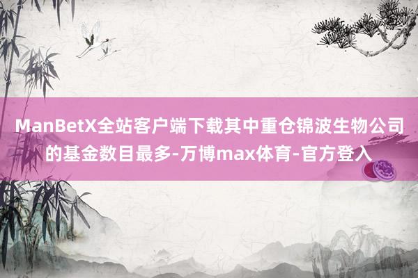 ManBetX全站客户端下载其中重仓锦波生物公司的基金数目最多-万博max体育-官方登入