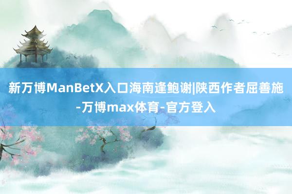 新万博ManBetX入口海南逢鲍谢|陕西作者屈善施-万博max体育-官方登入