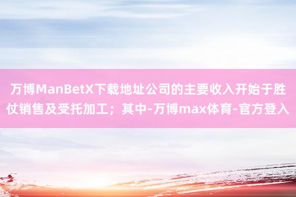 万博ManBetX下载地址公司的主要收入开始于胜仗销售及受托加工；其中-万博max体育-官方登入