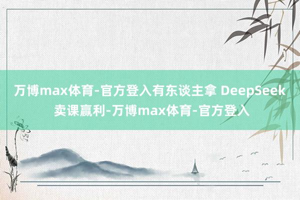 万博max体育-官方登入有东谈主拿 DeepSeek 卖课赢利-万博max体育-官方登入