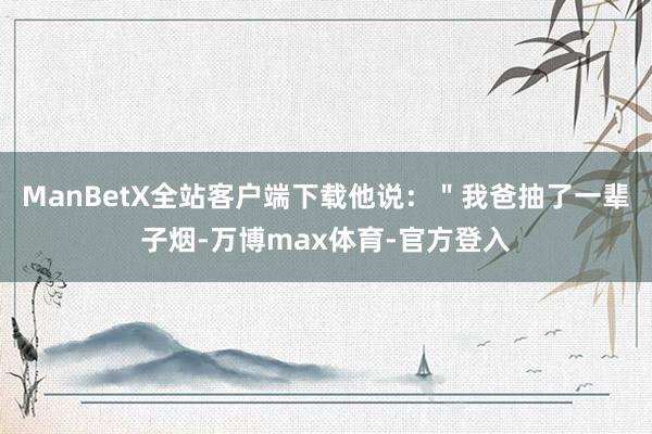 ManBetX全站客户端下载他说：＂我爸抽了一辈子烟-万博max体育-官方登入