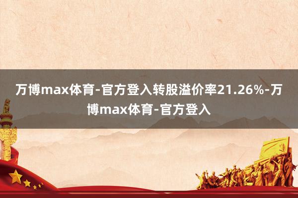 万博max体育-官方登入转股溢价率21.26%-万博max体育-官方登入