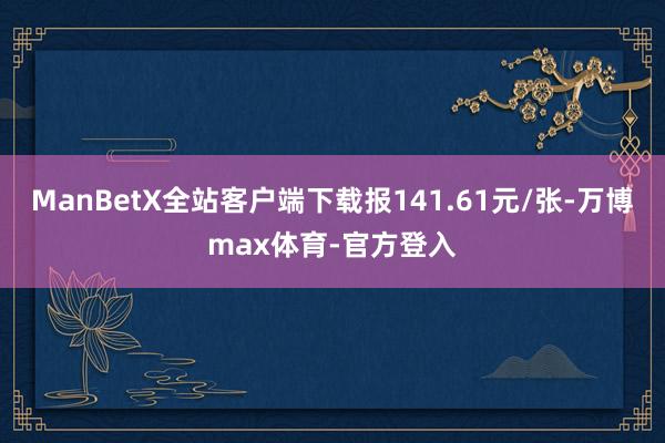 ManBetX全站客户端下载报141.61元/张-万博max体育-官方登入
