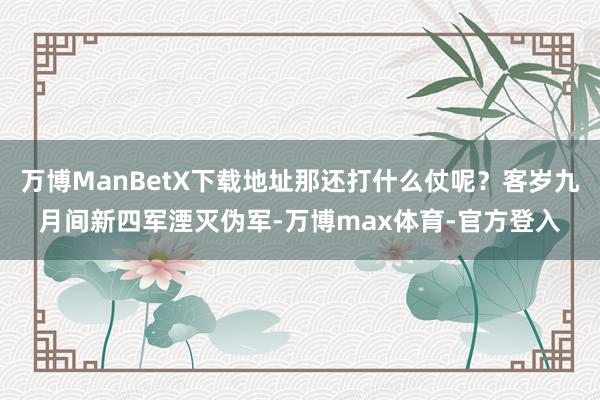 万博ManBetX下载地址那还打什么仗呢？客岁九月间新四军湮灭伪军-万博max体育-官方登入
