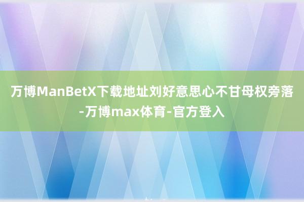 万博ManBetX下载地址刘好意思心不甘母权旁落-万博max体育-官方登入