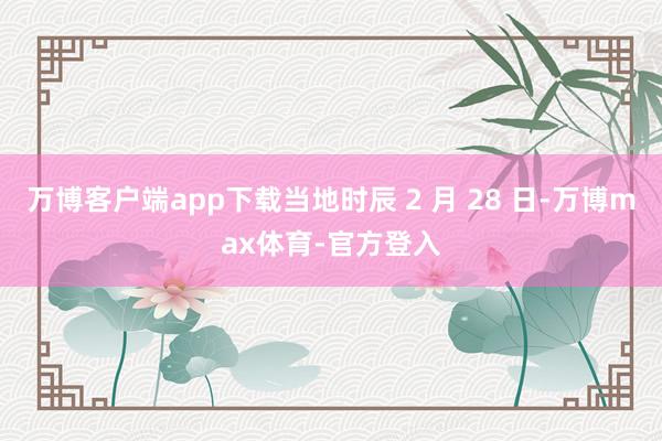 万博客户端app下载当地时辰 2 月 28 日-万博max体育-官方登入