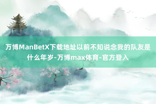 万博ManBetX下载地址以前不知说念我的队友是什么年岁-万博max体育-官方登入