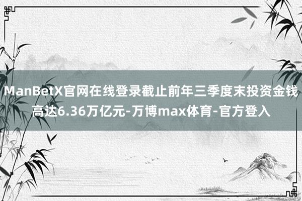 ManBetX官网在线登录截止前年三季度末投资金钱高达6.36万亿元-万博max体育-官方登入