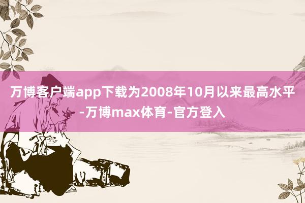 万博客户端app下载为2008年10月以来最高水平-万博max体育-官方登入