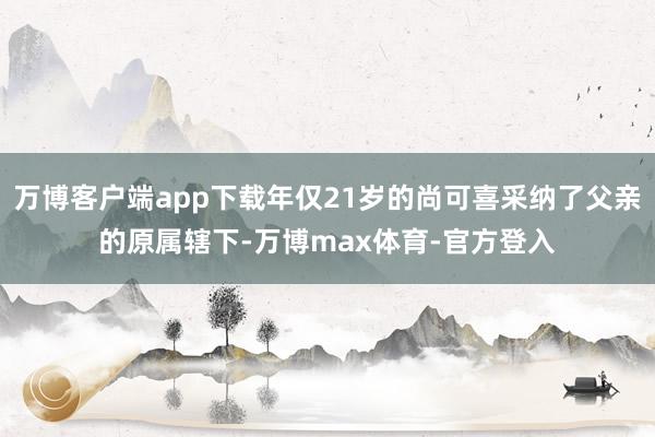万博客户端app下载年仅21岁的尚可喜采纳了父亲的原属辖下-万博max体育-官方登入