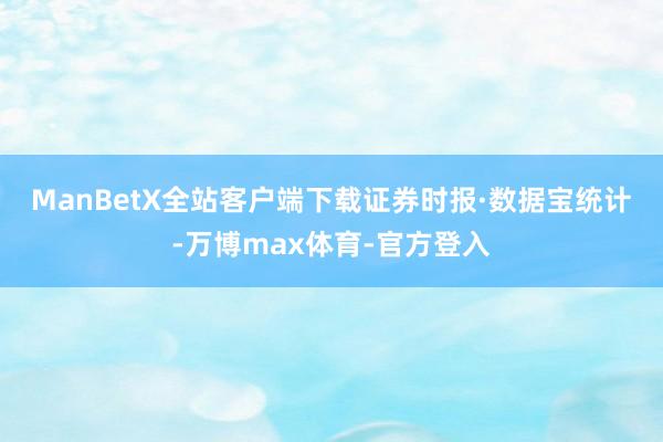ManBetX全站客户端下载　　证券时报·数据宝统计-万博max体育-官方登入