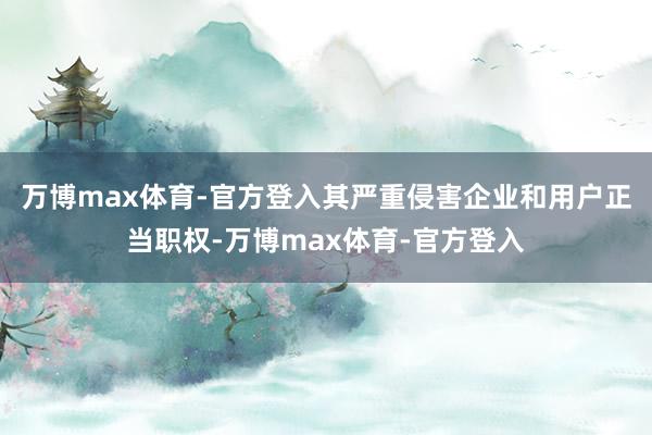万博max体育-官方登入其严重侵害企业和用户正当职权-万博max体育-官方登入