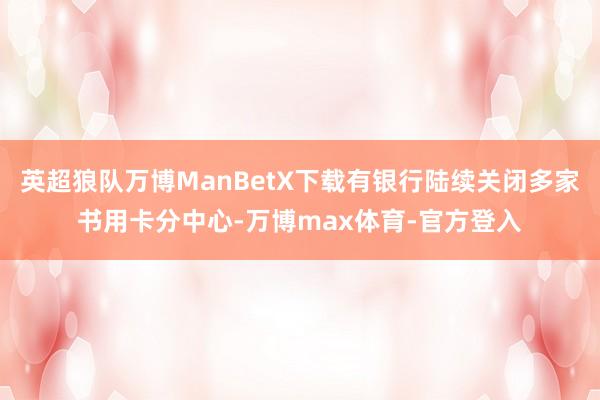 英超狼队万博ManBetX下载有银行陆续关闭多家书用卡分中心-万博max体育-官方登入