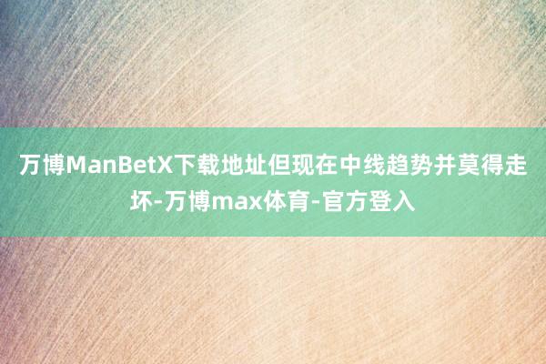 万博ManBetX下载地址但现在中线趋势并莫得走坏-万博max体育-官方登入