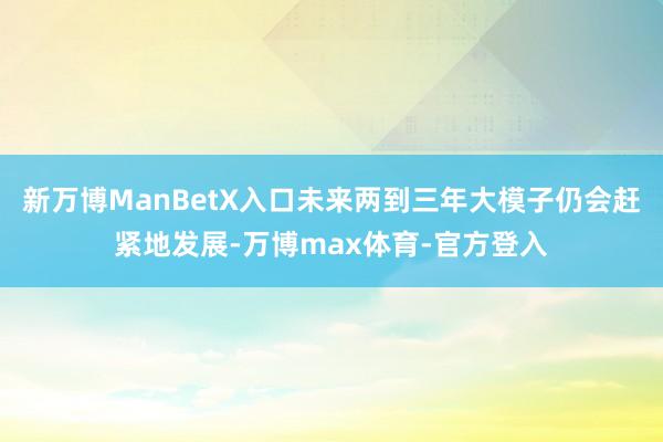 新万博ManBetX入口未来两到三年大模子仍会赶紧地发展-万博max体育-官方登入