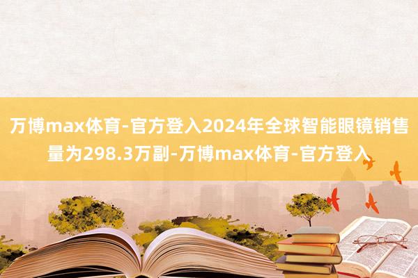 万博max体育-官方登入2024年全球智能眼镜销售量为298.3万副-万博max体育-官方登入