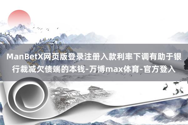 ManBetX网页版登录注册入款利率下调有助于银行裁减欠债端的本钱-万博max体育-官方登入